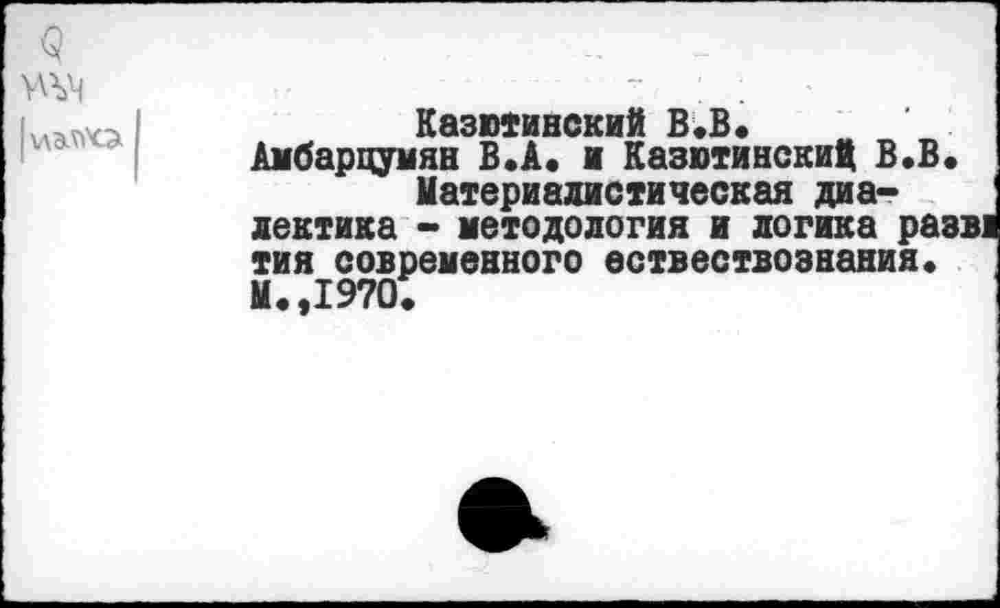 ﻿к\эл>'о
Казютинский В«В* Амбарцумян В.А. и Казютинский В.В.
Материалистическая диалектика - методология и логика разв> тия современного ествествознания« М.,1970.